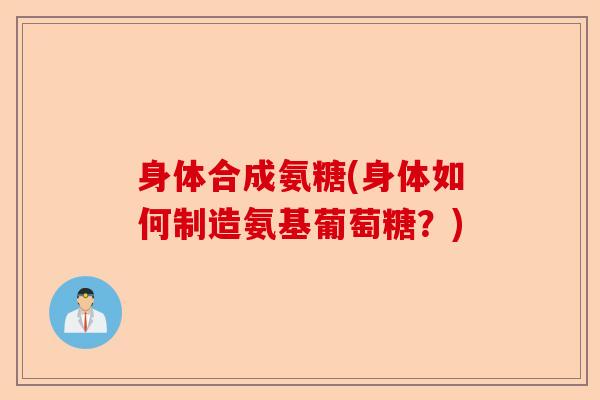 身体合成氨糖(身体如何制造氨基葡萄糖？)