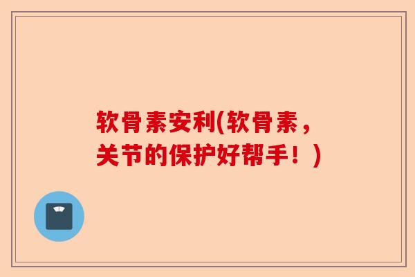 软骨素安利(软骨素，关节的保护好帮手！)