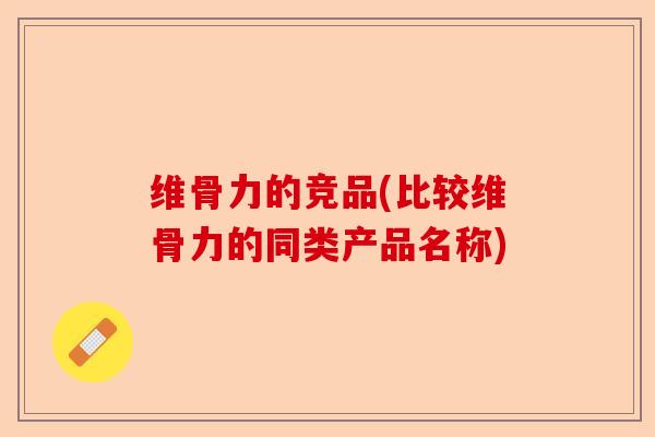 维骨力的竞品(比较维骨力的同类产品名称)