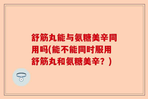 舒筋丸能与氨糖美辛同用吗(能不能同时服用舒筋丸和氨糖美辛？)-第1张图片-关节保镖