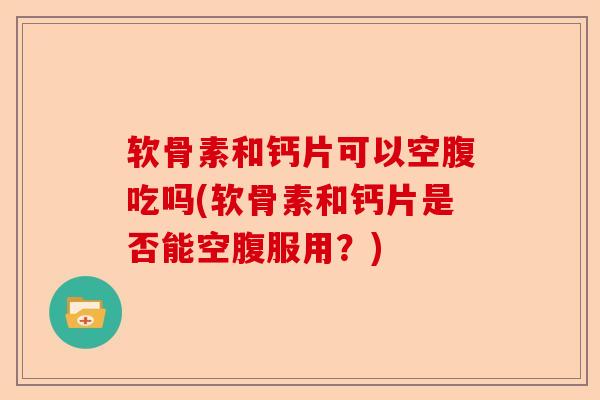 软骨素和钙片可以空腹吃吗(软骨素和钙片是否能空腹服用？)