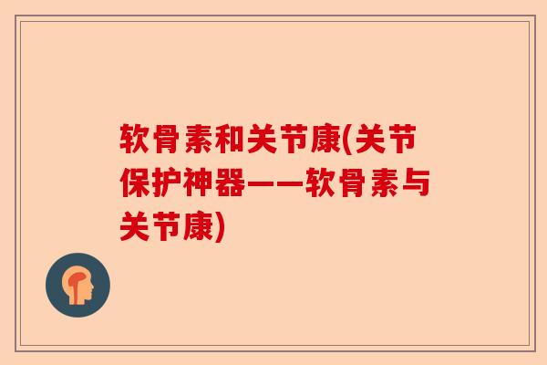 软骨素和关节康(关节保护神器——软骨素与关节康)