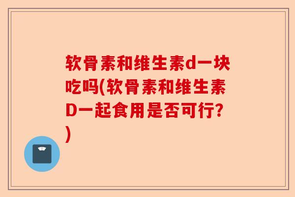 软骨素和维生素d一块吃吗(软骨素和维生素D一起食用是否可行？)
