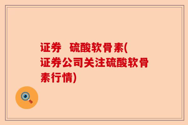 证券  硫酸软骨素(证券公司关注硫酸软骨素行情)