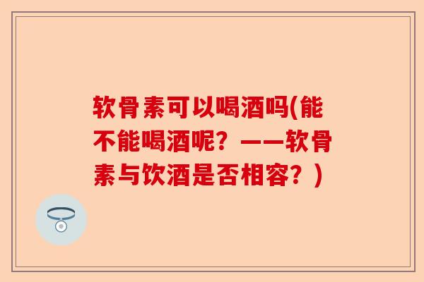 软骨素可以喝酒吗(能不能喝酒呢？——软骨素与饮酒是否相容？)