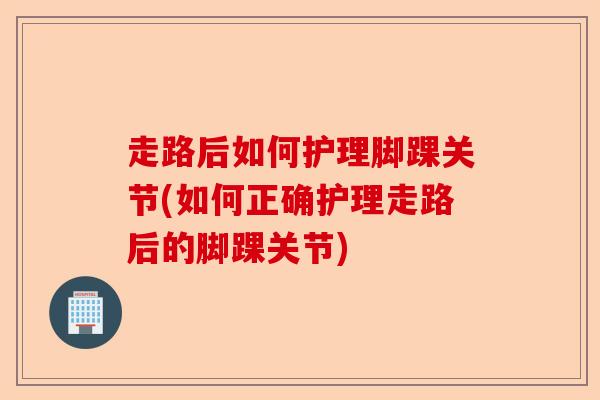 走路后如何护理脚踝关节(如何正确护理走路后的脚踝关节)