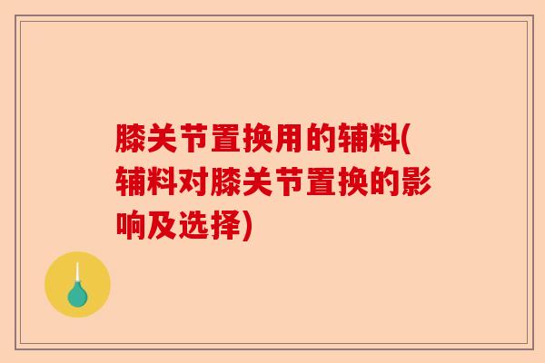 膝关节置换用的辅料(辅料对膝关节置换的影响及选择)-第1张图片-关节保镖