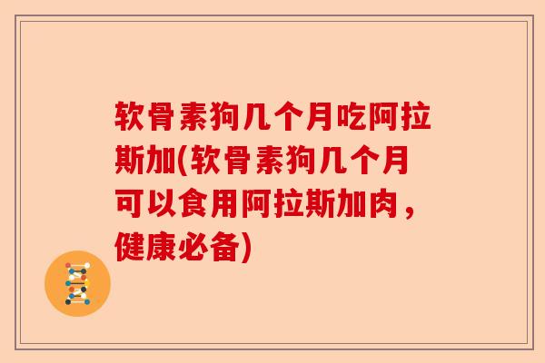 软骨素狗几个月吃阿拉斯加(软骨素狗几个月可以食用阿拉斯加肉，健康必备)