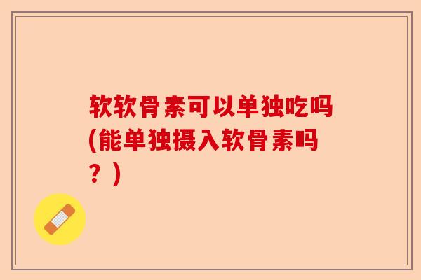 软软骨素可以单独吃吗(能单独摄入软骨素吗？)