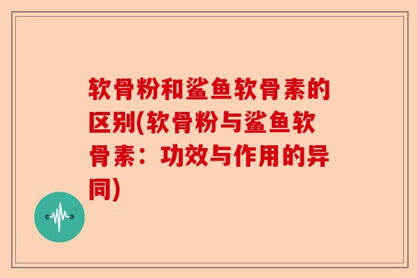 软骨粉和鲨鱼软骨素的区别(软骨粉与鲨鱼软骨素：功效与作用的异同)