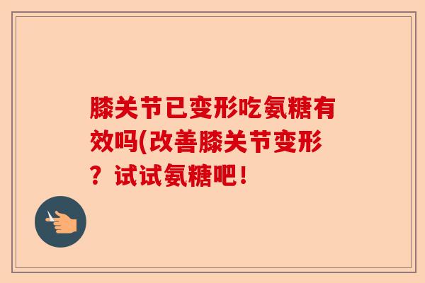 膝关节已变形吃氨糖有效吗(改善膝关节变形？试试氨糖吧！