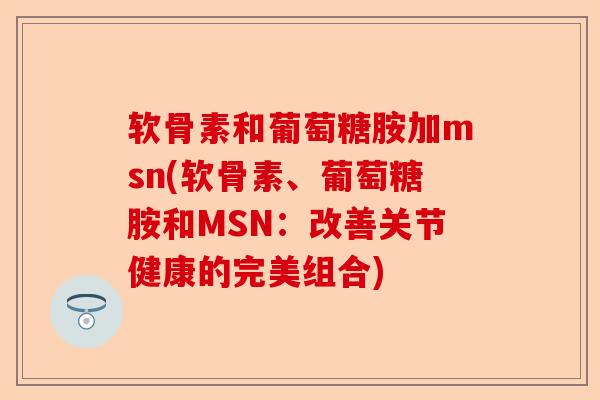 软骨素和葡萄糖胺加msn(软骨素、葡萄糖胺和MSN：改善关节健康的完美组合)