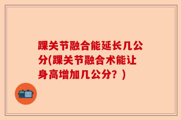 踝关节融合能延长几公分(踝关节融合术能让身高增加几公分？)