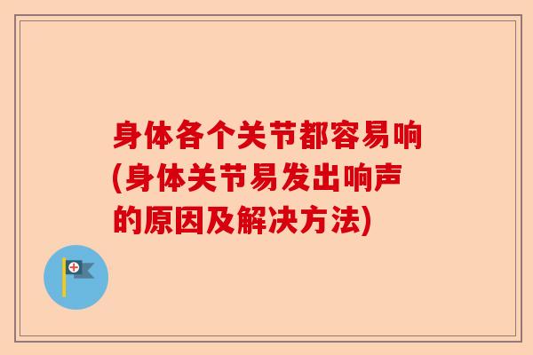 身体各个关节都容易响(身体关节易发出响声的原因及解决方法)