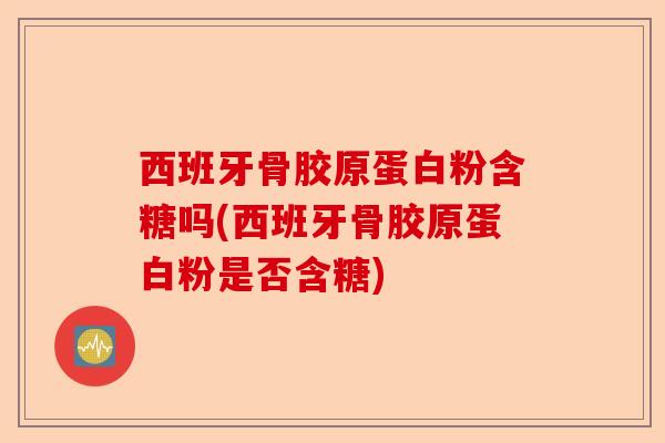 西班牙骨胶原蛋白粉含糖吗(西班牙骨胶原蛋白粉是否含糖)