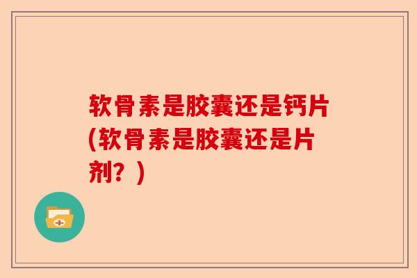 软骨素是胶囊还是钙片(软骨素是胶囊还是片剂？)