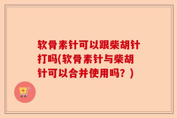 软骨素针可以跟柴胡针打吗(软骨素针与柴胡针可以合并使用吗？)