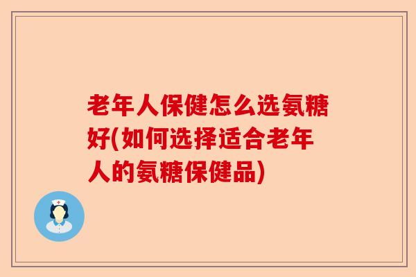 老年人保健怎么选氨糖好(如何选择适合老年人的氨糖保健品)