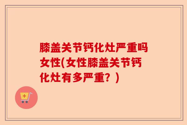 膝盖关节钙化灶严重吗女性(女性膝盖关节钙化灶有多严重？)