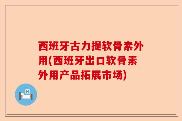 西班牙古力提软骨素外用(西班牙出口软骨素外用产品拓展市场)