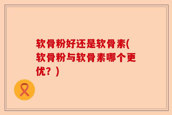 软骨粉好还是软骨素(软骨粉与软骨素哪个更优？)-第1张图片-关节保镖