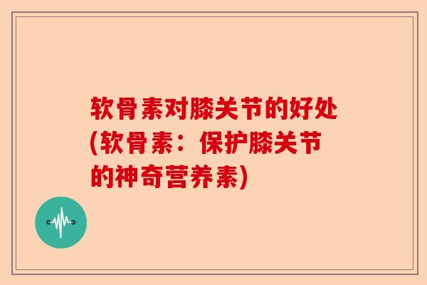 软骨素对膝关节的好处(软骨素：保护膝关节的神奇营养素)-第1张图片-关节保镖