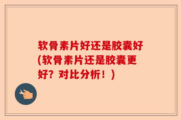 软骨素片好还是胶囊好(软骨素片还是胶囊更好？对比分析！)