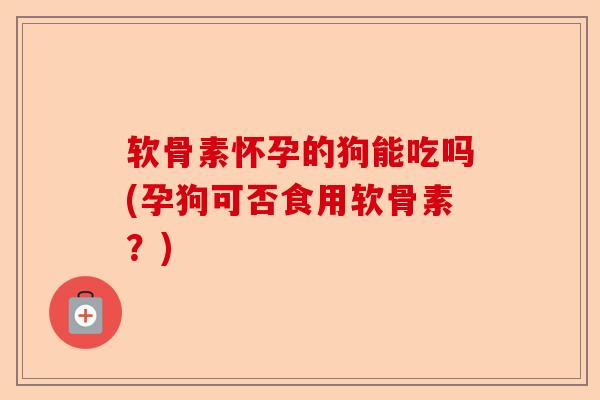 软骨素怀孕的狗能吃吗(孕狗可否食用软骨素？)