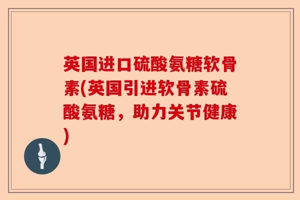 英国进口硫酸氨糖软骨素(英国引进软骨素硫酸氨糖，助力关节健康)