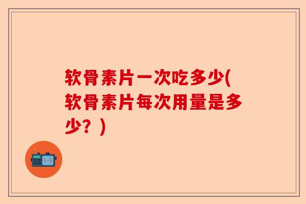 软骨素片一次吃多少(软骨素片每次用量是多少？)