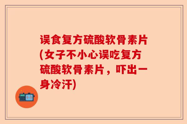 误食复方硫酸软骨素片(女子不小心误吃复方硫酸软骨素片，吓出一身冷汗)