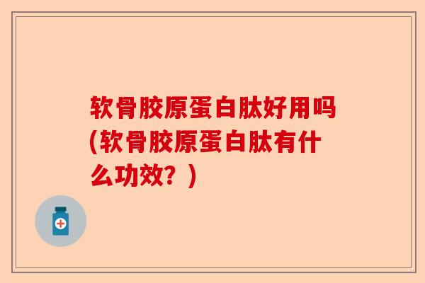 软骨胶原蛋白肽好用吗(软骨胶原蛋白肽有什么功效？)