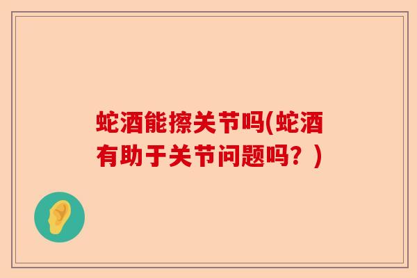 蛇酒能擦关节吗(蛇酒有助于关节问题吗？)