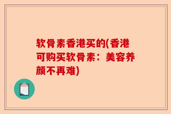 软骨素香港买的(香港可购买软骨素：美容养颜不再难)