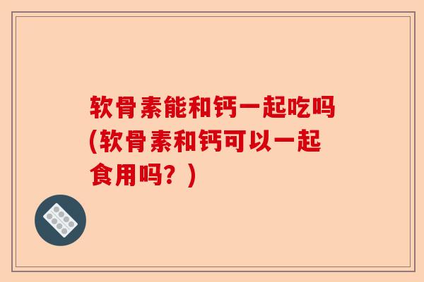 软骨素能和钙一起吃吗(软骨素和钙可以一起食用吗？)