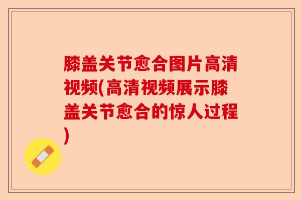 膝盖关节愈合图片高清视频(高清视频展示膝盖关节愈合的惊人过程)