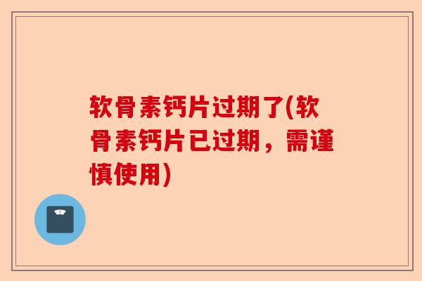 软骨素钙片过期了(软骨素钙片已过期，需谨慎使用)
