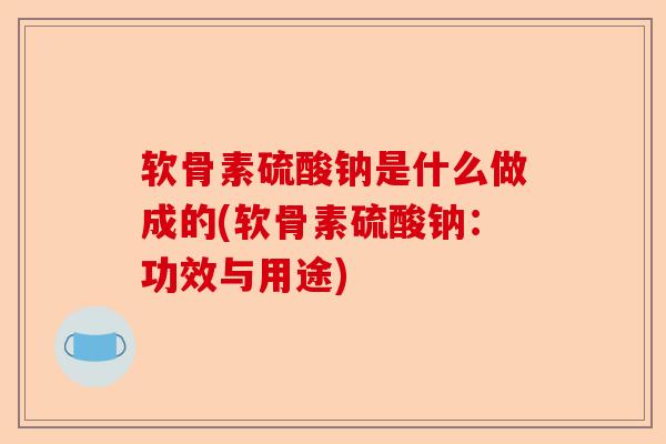 软骨素硫酸钠是什么做成的(软骨素硫酸钠：功效与用途)