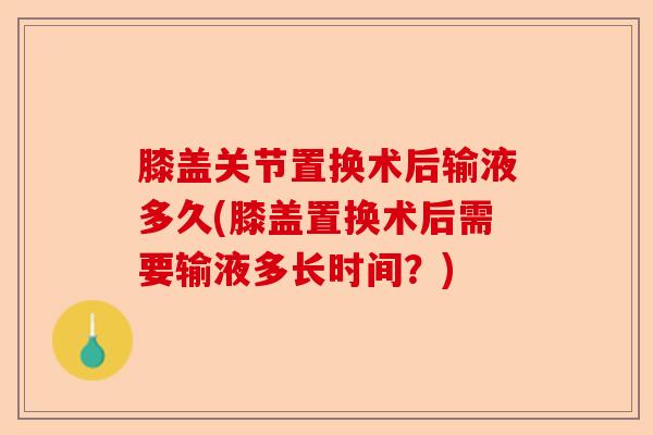 膝盖关节置换术后输液多久(膝盖置换术后需要输液多长时间？)