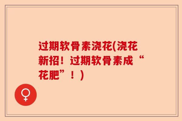 过期软骨素浇花(浇花新招！过期软骨素成“花肥”！)