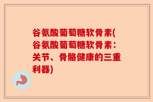 谷氨酸葡萄糖软骨素(谷氨酸葡萄糖软骨素：关节、骨骼健康的三重利器)