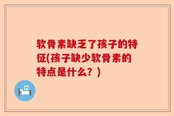 软骨素缺乏了孩子的特征(孩子缺少软骨素的特点是什么？)