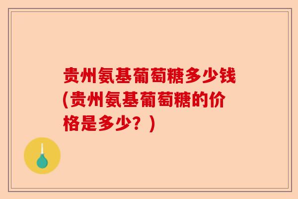 贵州氨基葡萄糖多少钱(贵州氨基葡萄糖的价格是多少？)