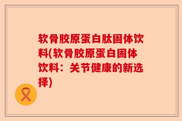 软骨胶原蛋白肽固体饮料(软骨胶原蛋白固体饮料：关节健康的新选择)