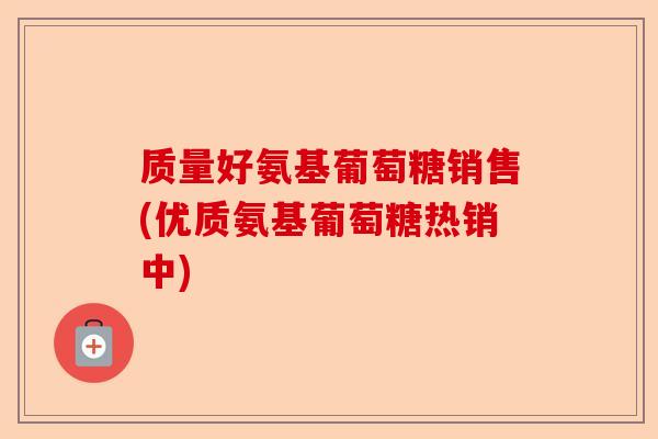 质量好氨基葡萄糖销售(优质氨基葡萄糖热销中)