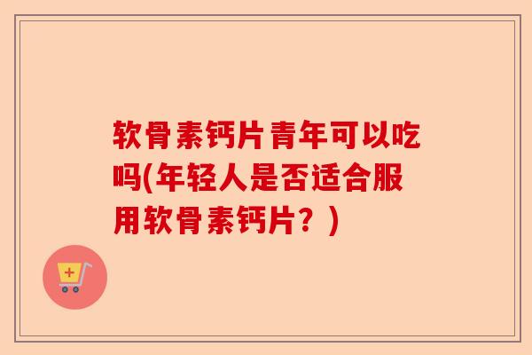 软骨素钙片青年可以吃吗(年轻人是否适合服用软骨素钙片？)