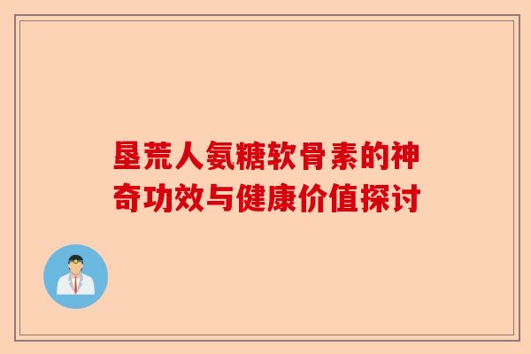 垦荒人氨糖软骨素的神奇功效与健康价值探讨