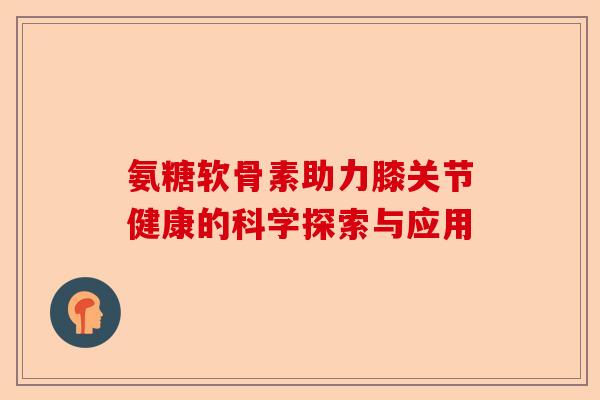 氨糖软骨素助力膝关节健康的科学探索与应用