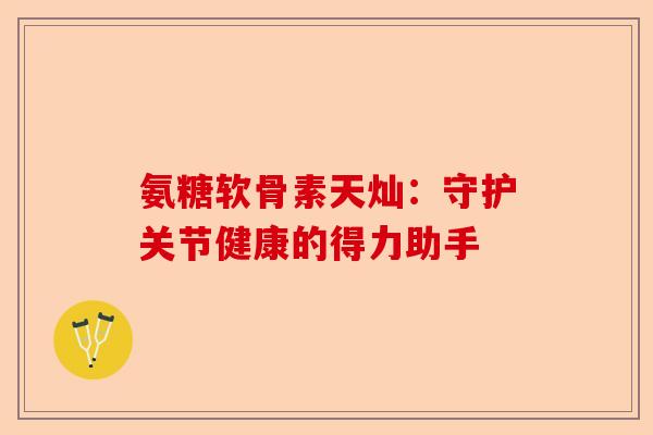 氨糖软骨素天灿：守护关节健康的得力助手