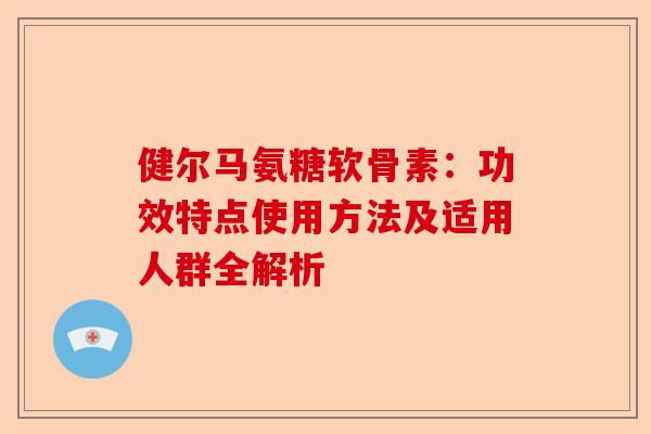 健尔马氨糖软骨素：功效特点使用方法及适用人群全解析